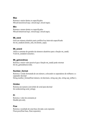 Max
Retorna o maior dentre os especificados
Mixed max(mixed arg1, mixed arg2, mixed argn);

Min
Retorna o menor dentre os especificados
Mixed min(mixed arg1, mixed arg2, mixed argn);


Mt_rand
Gera um número aleatório mais confiável no intervalo especificado
Int mt_rand(int [limite_inf], int [limite_sup]);


Mt_srand
Altera a semente do gerador de números aleatórios para a função mt_rand()
Void mt_srand(int semente) ;


Mt_getrandmax
Retorna o maior valor possível que a função mt_rand() pode retornar
Int mt_getrandmax(void);


Number_format
Retorna a versão formatada de um número, colocando os separadores de milhares e o
separador decimal
String number_format(float número, int decimais, string sep_dec, string sep_milhar );


Octdec
Retorna um numero convertido de octal para decimal
Int octdec(string octal_string);


Pi
Retorna o valor da constante pi
Double pi(void);


Pow
Retorna o resultado de uma base elevada a um expoente
Float pow(float base, float expoente);
 