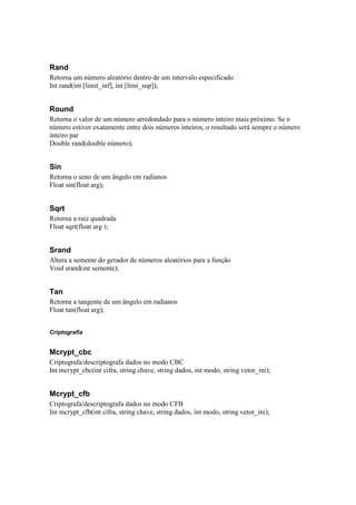 Rand
Retorna um número aleatório dentro de um intervalo especificado
Int rand(int [limit_inf], int [limi_sup]);


Round
Retorna o valor de um número arredondado para o número inteiro mais próximo. Se o
número estiver exatamente entre dois números inteiros, o resultado será sempre o número
inteiro par
Double rand(double número);


Sin
Retorna o seno de um ângulo em radianos
Float sin(float arg);


Sqrt
Retorna a raiz quadrada
Float sqrt(float arg );


Srand
Altera a semente do gerador de números aleatórios para a função
Void srand(int semente);


Tan
Retorna a tangente de um ângulo em radianos
Float tan(float arg);


Criptografia


Mcrypt_cbc
Criptografa/descriptografa dados no modo CBC
Int mcrypt_cbc(int cifra, string chave, string dados, int modo, string vetor_ini);


Mcrypt_cfb
Criptografa/descriptografa dados no modo CFB
Int mcrypt_cfb(int cifra, string chave, string dados, int modo, string vetor_ini);
 