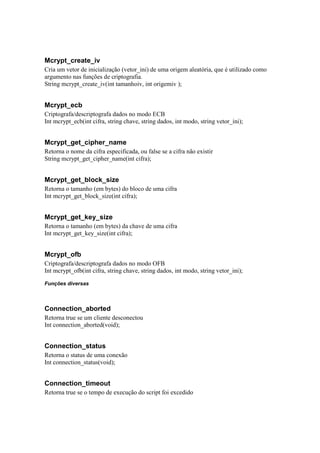 Mcrypt_create_iv
Cria um vetor de inicialização (vetor_ini) de uma origem aleatória, que é utilizado como
argumento nas funções de criptografia.
String mcrypt_create_iv(int tamanhoiv, int origemiv );


Mcrypt_ecb
Criptografa/descriptografa dados no modo ECB
Int mcrypt_ecb(int cifra, string chave, string dados, int modo, string vetor_ini);


Mcrypt_get_cipher_name
Retorna o nome da cifra especificada, ou false se a cifra não existir
String mcrypt_get_cipher_name(int cifra);


Mcrypt_get_block_size
Retorna o tamanho (em bytes) do bloco de uma cifra
Int mcrypt_get_block_size(int cifra);


Mcrypt_get_key_size
Retorna o tamanho (em bytes) da chave de uma cifra
Int mcrypt_get_key_size(int cifra);


Mcrypt_ofb
Criptografa/descriptografa dados no modo OFB
Int mcrypt_ofb(int cifra, string chave, string dados, int modo, string vetor_ini);

Funções diversas



Connection_aborted
Retorna true se um cliente desconectou
Int connection_aborted(void);


Connection_status
Retorna o status de uma conexão
Int connection_status(void);


Connection_timeout
Retorna true se o tempo de execução do script foi excedido
 