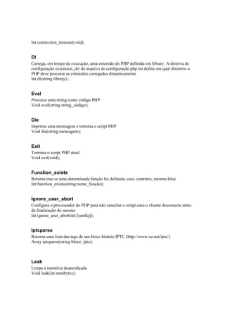 Int connection_timeout(void);


Dl
Carrega, em tempo de execução, uma extensão do PHP definida em library. A diretiva de
configuração extension_dir do arquivo de configuração php.ini define em qual diretório o
PHP deve procurar as extensões carregadas dinamicamente
Int dl(string library) ;


Eval
Processa uma string como código PHP
Void eval(string string_código);


Die
Imprime uma mensagem e termina o script PHP
Void die(string mensagem);


Exit
Termina o script PHP atual
Void exit(void);


Function_exists
Retorna true se uma determinada função foi definida; caso contrário, retorna false
Int function_exists(string nome_função);


Ignore_user_abort
Configura o processador do PHP para não cancelar o script caso o cliente desconecte antes
da finalização do mesmo
Int ignore_user_abort(int [config]);


Iptcparse
Retorna uma lista das tags de um bloco binário IPTC (http://www.xe.net/iptc/)
Array iptcparse(string bloco_iptc);



Leak
Limpa a memória desperdiçada
Void leak(int numbytes);
 