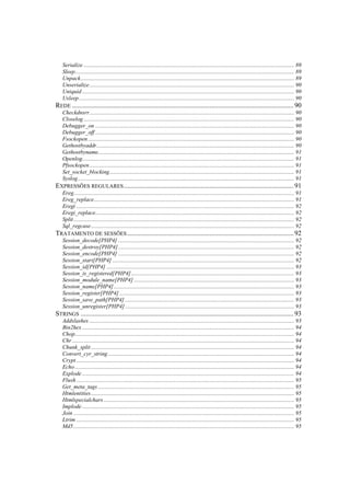 Serialize .................................................................................................................................................. 89
  Sleep........................................................................................................................................................ 89
  Unpack.................................................................................................................................................... 89
  Unserialize.............................................................................................................................................. 90
  Uniquid ................................................................................................................................................... 90
  Usleep ..................................................................................................................................................... 90
REDE ................................................................................................................................. 90
  Checkdnsrr.............................................................................................................................................. 90
  Closelog .................................................................................................................................................. 90
  Debugger_on .......................................................................................................................................... 90
  Debugger_off .......................................................................................................................................... 90
  Fsockopen ............................................................................................................................................... 90
  Gethostbyaddr......................................................................................................................................... 90
  Gethostbyname........................................................................................................................................ 91
  Openlog................................................................................................................................................... 91
  Pfsockopen.............................................................................................................................................. 91
  Set_socket_blocking................................................................................................................................ 91
  Syslog...................................................................................................................................................... 91
EXPRESSÕES REGULARES ................................................................................................... 91
  Ereg......................................................................................................................................................... 91
  Ereg_replace........................................................................................................................................... 91
  Eregi ....................................................................................................................................................... 92
  Eregi_replace.......................................................................................................................................... 92
  Split ......................................................................................................................................................... 92
  Sql_regcase............................................................................................................................................. 92
TRATAMENTO DE SESSÕES ................................................................................................. 92
  Session_decode[PHP4] .......................................................................................................................... 92
  Session_destroy[PHP4] .......................................................................................................................... 92
  Session_encode[PHP4] .......................................................................................................................... 92
  Session_start[PHP4] .............................................................................................................................. 92
  Session_id[PHP4] .................................................................................................................................. 93
  Session_is_registered[PHP4] ................................................................................................................. 93
  Session_module_name[PHP4] ............................................................................................................... 93
  Session_name[PHP4] ............................................................................................................................. 93
  Session_register[PHP4] ......................................................................................................................... 93
  Session_save_path[PHP4] ..................................................................................................................... 93
  Session_unregister[PHP4] ..................................................................................................................... 93
STRINGS ............................................................................................................................ 93
  Addslashes .............................................................................................................................................. 93
  Bin2hex ................................................................................................................................................... 94
  Chop........................................................................................................................................................ 94
  Chr .......................................................................................................................................................... 94
  Chunk_split ............................................................................................................................................. 94
  Convert_cyr_string ................................................................................................................................. 94
  Crypt ....................................................................................................................................................... 94
  Echo ........................................................................................................................................................ 94
  Explode ................................................................................................................................................... 94
  Flush ....................................................................................................................................................... 95
  Get_meta_tags ........................................................................................................................................ 95
  Htmlentities............................................................................................................................................. 95
  Htmlspecialchars .................................................................................................................................... 95
  Implode ................................................................................................................................................... 95
  Join ......................................................................................................................................................... 95
  Ltrim ....................................................................................................................................................... 95
  Md5 ......................................................................................................................................................... 95
 