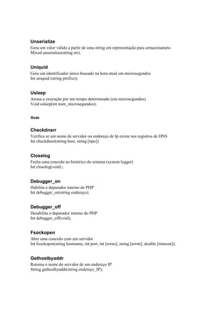 Unserialize
Gera um valor válido a partir de uma string em representação para armazenameto
Mixed unserialize(string str);


Uniquid
Gera um identificador único baseado na hora atual em microsegundos
Int uniquid (string prefixo);


Usleep
Atrasa a execução por um tempo determinado (em microsegundos)
Void usleep(int num_microsegundos);


Rede


Checkdnsrr
Verifica se um nome de servidor ou endereço de Ip existe nos registros de DNS
Int checkdnsrr(string host, string [tipo])


Closelog
Fecha uma conexão ao histórico do sistema (system logger)
Int closelog(void) ;


Debugger_on
Habilita o depurador interno do PHP
Int debugger_on(string endereço);


Debugger_off
Desabilita o depurador interno do PHP
Int debugger_off(void);


Fsockopen
Abre uma conexão com um servidor
Int fsockopen(string hostname, int port, int [errno], string [errstr], double [timeout]);


Gethostbyaddr
Retorna o nome do servidor de um endereço IP
String gethostbyaddr(string endereço_IP);
 