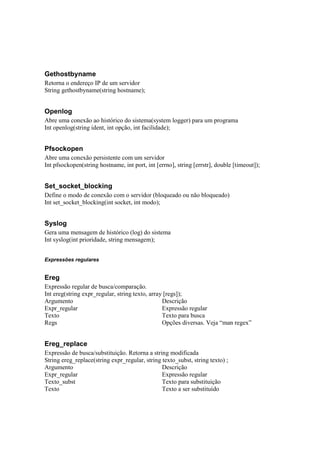 Gethostbyname
Retorna o endereço IP de um servidor
String gethostbyname(string hostname);


Openlog
Abre uma conexão ao histórico do sistema(system logger) para um programa
Int openlog(string ident, int opção, int facilidade);


Pfsockopen
Abre uma conexão persistente com um servidor
Int pfsockopen(string hostname, int port, int [errno], string [errstr], double [timeout]);


Set_socket_blocking
Define o modo de conexão com o servidor (bloqueado ou não bloqueado)
Int set_socket_blocking(int socket, int modo);


Syslog
Gera uma mensagem de histórico (log) do sistema
Int syslog(int prioridade, string mensagem);


Expressões regulares


Ereg
Expressão regular de busca/comparação.
Int ereg(string expr_regular, string texto, array [regs]);
Argumento                                        Descrição
Expr_regular                                     Expressão regular
Texto                                            Texto para busca
Regs                                             Opções diversas. Veja “man regex”


Ereg_replace
Expressão de busca/substituição. Retorna a string modificada
String ereg_replace(string expr_regular, string texto_subst, string texto) ;
Argumento                                       Descrição
Expr_regular                                    Expressão regular
Texto_subst                                     Texto para substituição
Texto                                           Texto a ser substituído
 