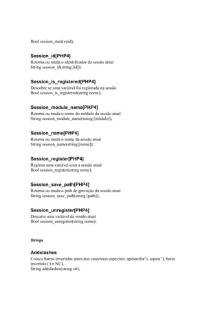Bool session_start(void);


Session_id[PHP4]
Retorna ou muda o identificador da sessão atual
String session_id(string [id]);


Session_is_registered[PHP4]
Descobre se uma variável foi registrada na sessão
Bool session_is_registered(string nome);


Session_module_name[PHP4]
Retorna ou muda o nome do módulo da sessão atual
String session_module_name(string [módulo]);


Session_name[PHP4]
Retorna ou muda o nome da sessão atual
String session_name(string [nome]);


Session_register[PHP4]
Registra uma variável com a sessão atual
Bool session_register(string nome);


Session_save_path[PHP4]
Retorna ou muda o path de gravação da sessão atual
String session_save_path(string [path]);


Session_unregister[PHP4]
Descarta uma variável da sessão atual
Bool session_unregister(string nome);



Strings


Addslashes
Coloca barras invertidas antes dos caracteres especiais: apóstrofo(‘), aspas(“), barra
invertida () e NUL
String addslashes(string str);
 