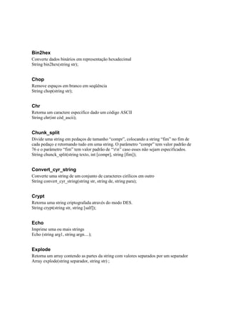 Bin2hex
Converte dados binários em representação hexadecimal
String bin2hex(string str);


Chop
Remove espaços em branco em seqüência
String chop(string str);


Chr
Retorna um caractere especifico dado um código ASCII
String chr(int cód_ascii);


Chunk_split
Divide uma string em pedaços de tamanho “compr”, colocando a string “fim” no fim de
cada pedaço e retornando tudo em uma string. O parâmetro “compr” tem valor padrão de
76 e o parâmetro “fim” tem valor padrão de “rn” caso esses não sejam especificados.
String chunck_split(string texto, int [compr], string [fim]);


Convert_cyr_string
Converte uma string de um conjunto de caracteres cirílicos em outro
String convert_cyr_string(string str, string de, string para);


Crypt
Retorna uma string criptografada através do modo DES.
String crypt(string str, string [salf]);


Echo
Imprime uma ou mais strings
Echo (string arg1, string argn....);


Explode
Retorna um array contendo as partes da string com valores separados por um separador
Array explode(string separador, string str) ;
 