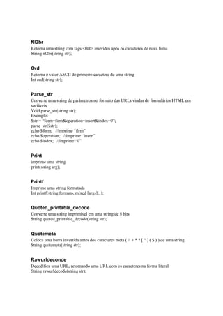 Nl2br
Retorna uma string com tags <BR> inseridos após os caracteres de nova linha
String nl2br(string str);


Ord
Retorna o valor ASCII do primeiro caractere de uma string
Int ord(string str);


Parse_str
Converte uma string de parâmetros no formato das URLs vindas de formulários HTML em
variáveis
Void parse_str(string str);
Exemplo:
$str = “form=firm&operation=insert&index=0”;
parse_str($str);
echo $form; //imprime “firm”
echo $operation; //imprime “insert”
echo $index; //imprime “0”


Print
imprime uma string
print(string arg);


Printf
Imprime uma string formatada
Int printf(string formato, mixed [args]...);


Quoted_printable_decode
Converte uma string imprimível em uma string de 8 bits
String quoted_printable_decode(string str);


Quotemeta
Coloca uma barra invertida antes dos caracteres meta (  + * ? [ ^ ] ( $ ) ) de uma string
String quotemeta(string str);


Rawurldeconde
Decodifica uma URL, retornando uma URL com os caracteres na forma literal
String rawurldecode(string str);
 