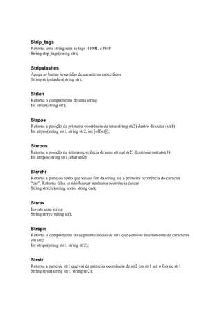 Strip_tags
Retorna uma string sem as tags HTML e PHP
String strp_tags(string str);


Stripslashes
Apaga as barras invertidas de caracteres específicos
String stripslashes(string str);


Strlen
Retorna o comprimento de uma string
Int strlen(string str);


Strpos
Retorna a posição da primeira ocorrência de uma string(str2) dentro de outra (str1)
Int strpos(string str1, string str2, int [offset]);


Strrpos
Retorna a posição da última ocorrência de uma string(str2) dentro de outra(str1)
Int strrpos(string str1, char str2);


Strrchr
Retorna a parte do texto que vai do fim da string até a primeira ocorrência do caracter
“car”. Retorna false se não houver nenhuma ocorrência de car
String strrchr(string texto, string car);


Strrev
Inverte uma string
String strrev(string str);


Strspn
Retorna o comprimento do segmento inicial de str1 que consiste inteiramente de caracteres
em str2
Int strspn(string str1, string str2);


Strstr
Retorna a parte de str1 que vai da primeira ocorrência de str2 em str1 até o fim de str1
String strstr(string str1, string str2);
 