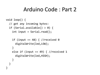 Arduino Code : Part 2
void loop() {
// get any incoming bytes:
if (Serial.available() > 0) {
int input = Serial.read();
if (input == 48) { //received 0
digitalWrite(led,LOW);
}
else if (input == 49) { //received 1
digitalWrite(led,HIGH);
}
}
}
 