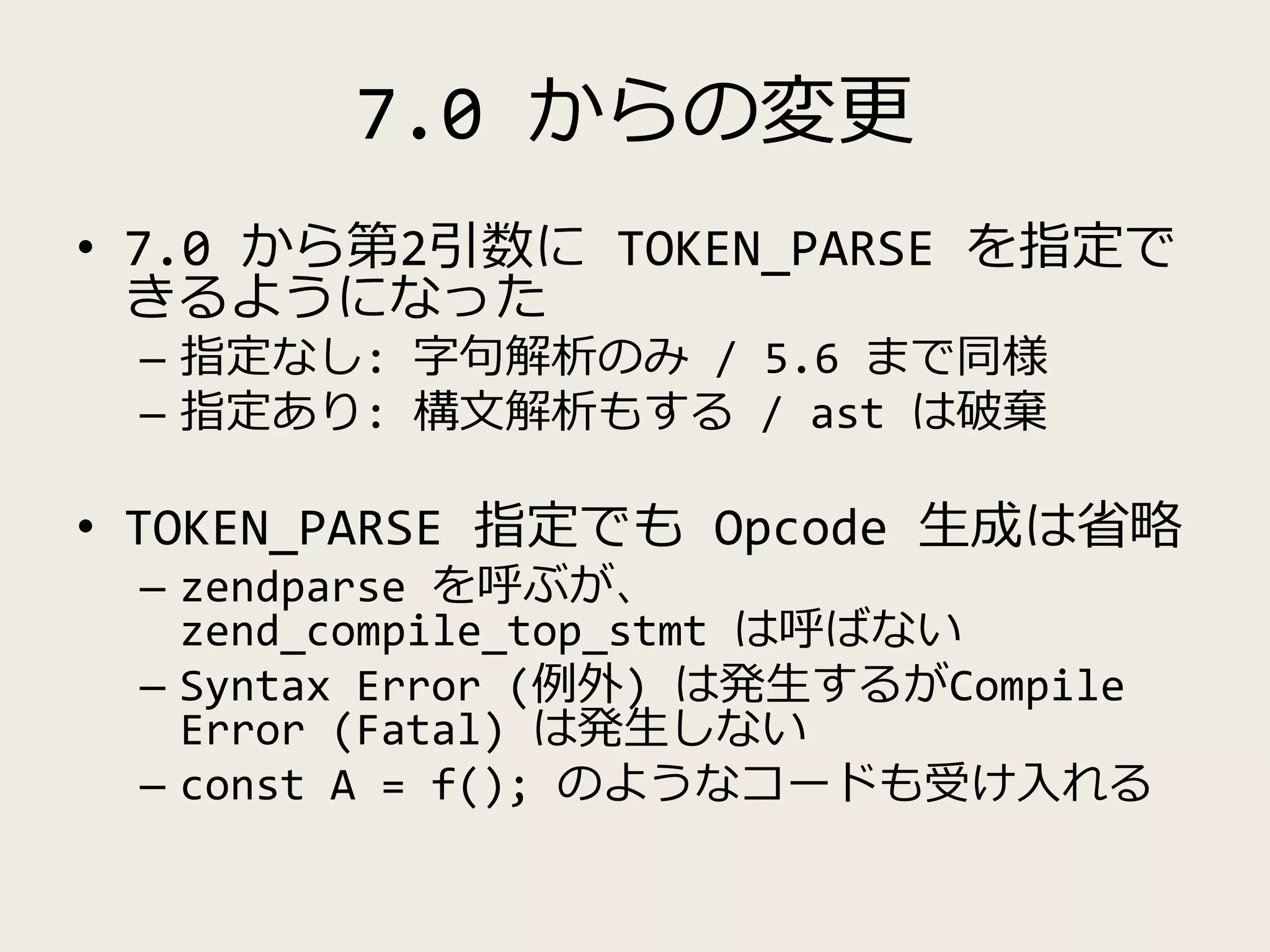 7.0 からの変更
• 7.0 から第2引数に TOKEN_PARSE を指定で
きるようになった
– 指定なし: 字句解析のみ / 5.6 まで同様
– 指定あり: 構文解析もする / ast は破棄
• TOKEN_PARSE 指定でも Opcode 生成は省略
– zendparse を呼ぶが、
zend_compile_top_stmt は呼ばない
– Syntax Error (例外) は発生するがCompile
Error (Fatal) は発生しない
– const A = f(); のようなコードも受け入れる
 