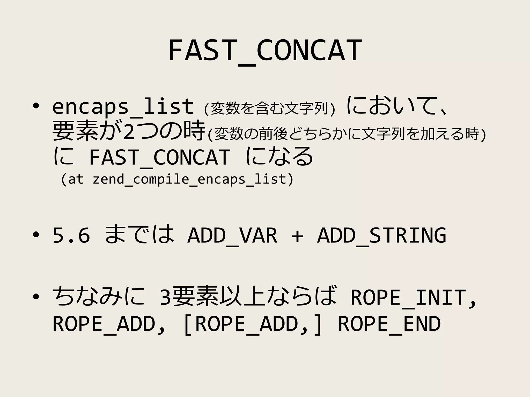 FAST_CONCAT
• encaps_list (変数を含む文字列) において、
要素が2つの時(変数の前後どちらかに文字列を加える時)
に FAST_CONCAT になる
(at zend_compile_encaps_list)
• 5.6 までは ADD_VAR + ADD_STRING
• ちなみに 3要素以上ならば ROPE_INIT,
ROPE_ADD, [ROPE_ADD,] ROPE_END
 