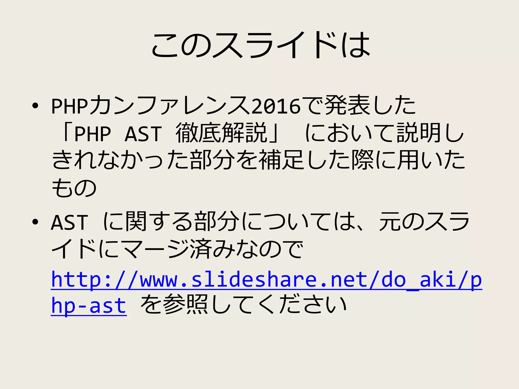 このスライドは
• PHPカンファレンス2016で発表した
「PHP AST 徹底解説」 において説明し
きれなかった部分を補足した際に用いた
もの
• AST に関する部分については、元のスラ
イドにマージ済みなので
http://www.slideshare.net/do_aki/p
hp-ast を参照してください
 