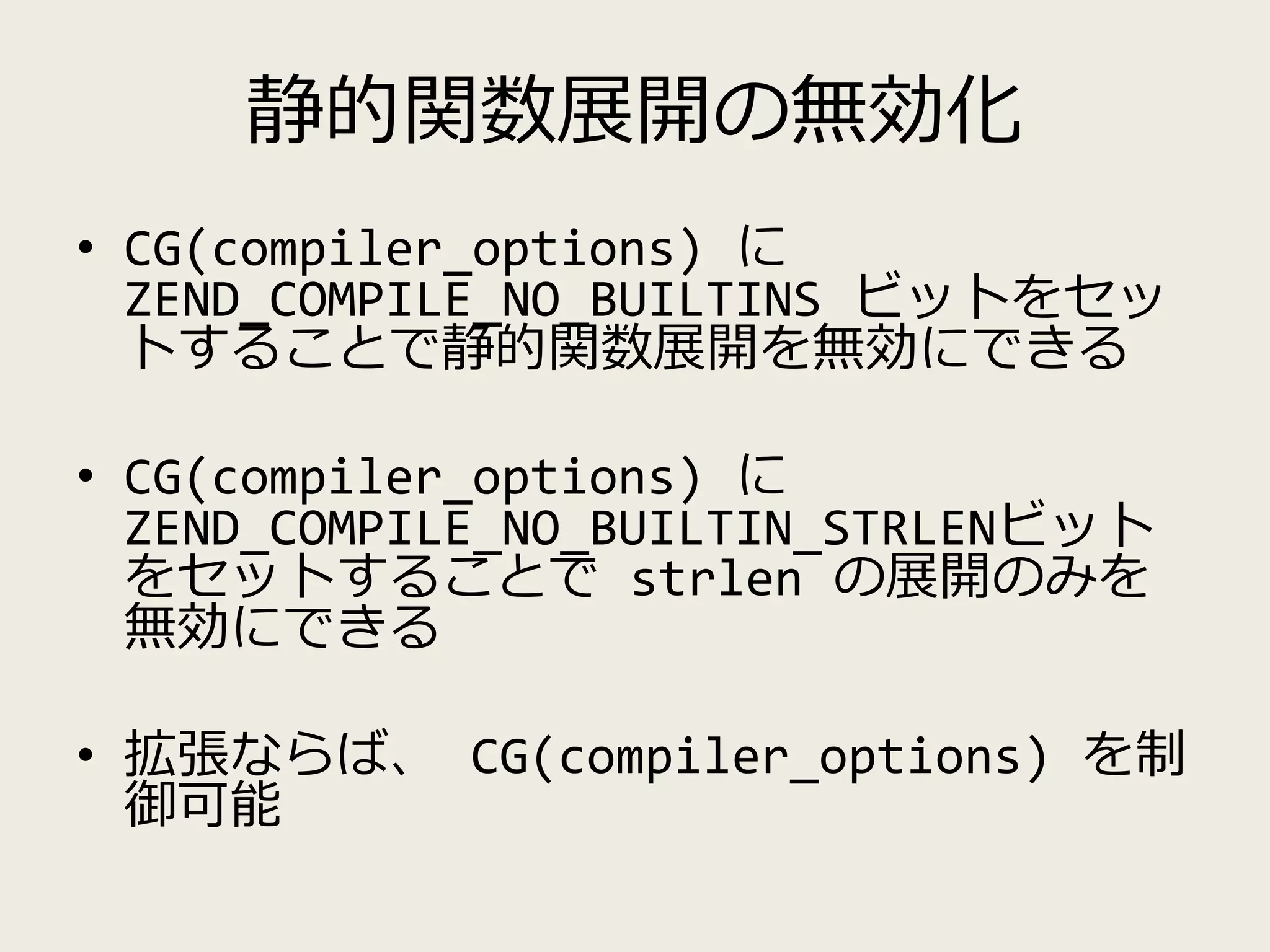 静的関数展開の無効化
• CG(compiler_options) に
ZEND_COMPILE_NO_BUILTINS ビットをセッ
トすることで静的関数展開を無効にできる
• CG(compiler_options) に
ZEND_COMPILE_NO_BUILTIN_STRLENビット
をセットすることで strlen の展開のみを
無効にできる
• 拡張ならば、 CG(compiler_options) を制
御可能
 