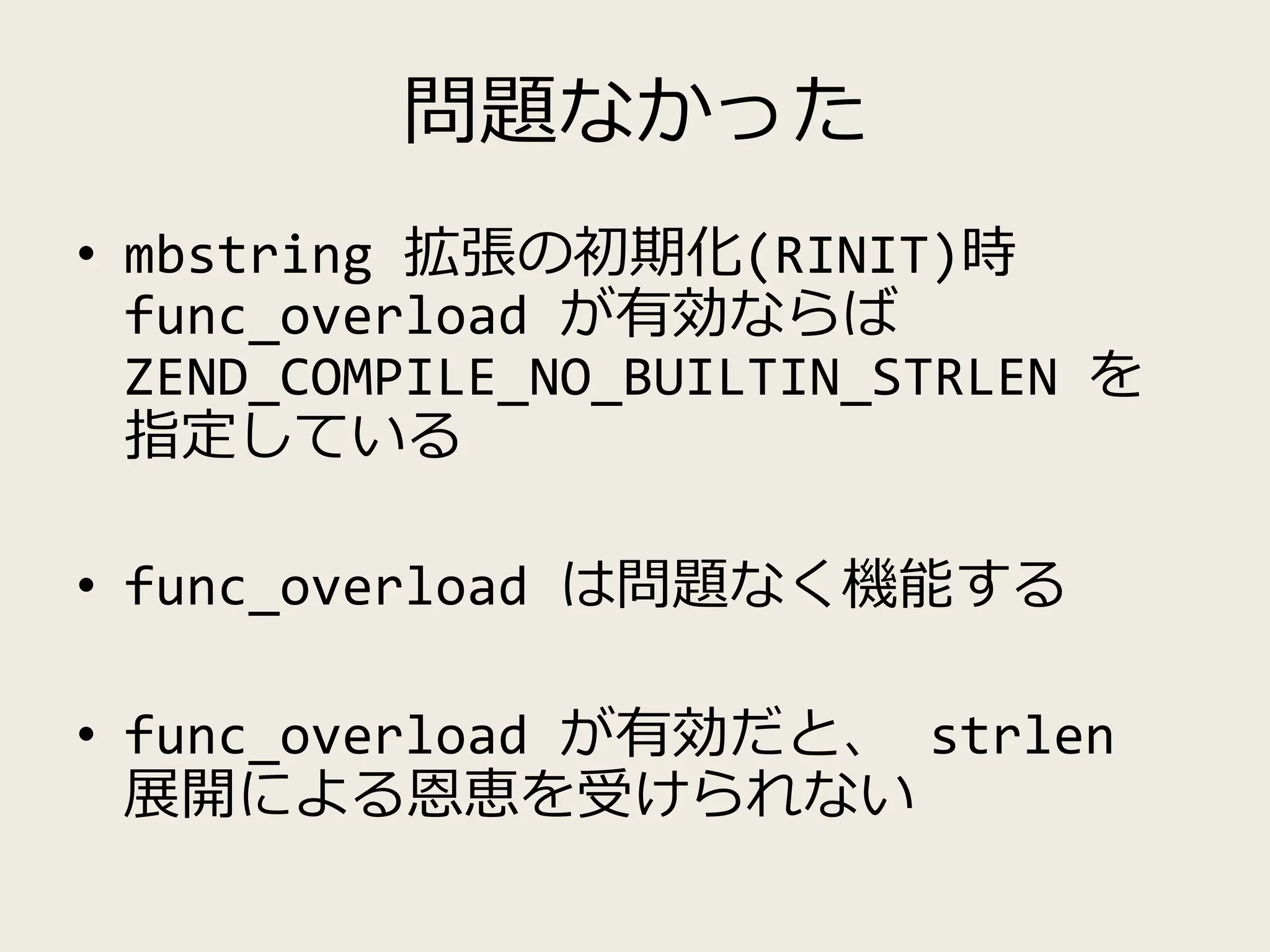 問題なかった
• mbstring 拡張の初期化(RINIT)時
func_overload が有効ならば
ZEND_COMPILE_NO_BUILTIN_STRLEN を
指定している
• func_overload は問題なく機能する
• func_overload が有効だと、 strlen
展開による恩恵を受けられない
 