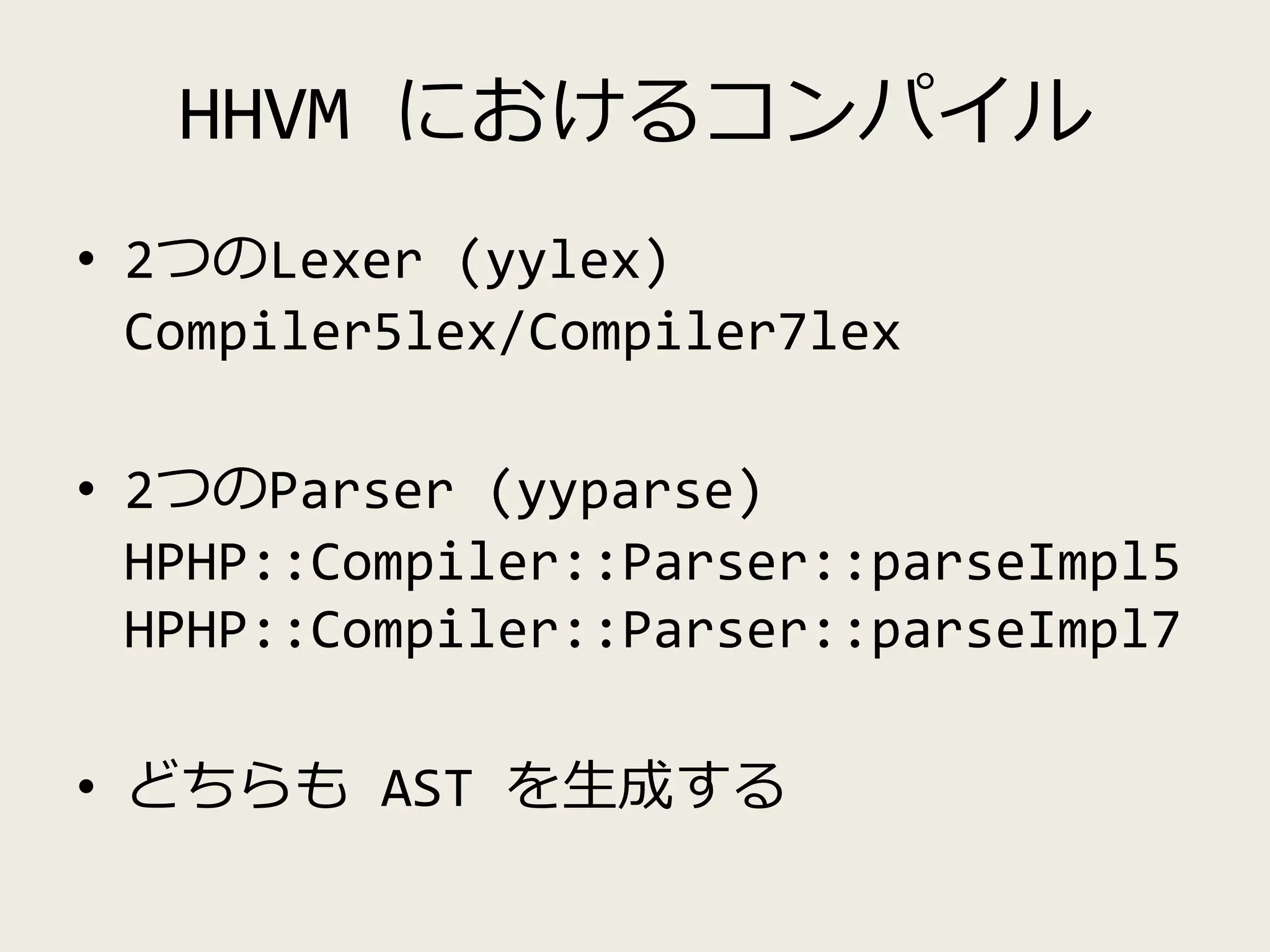 HHVM におけるコンパイル
• 2つのLexer (yylex)
Compiler5lex/Compiler7lex
• 2つのParser (yyparse)
HPHP::Compiler::Parser::parseImpl5
HPHP::Compiler::Parser::parseImpl7
• どちらも AST を生成する
 