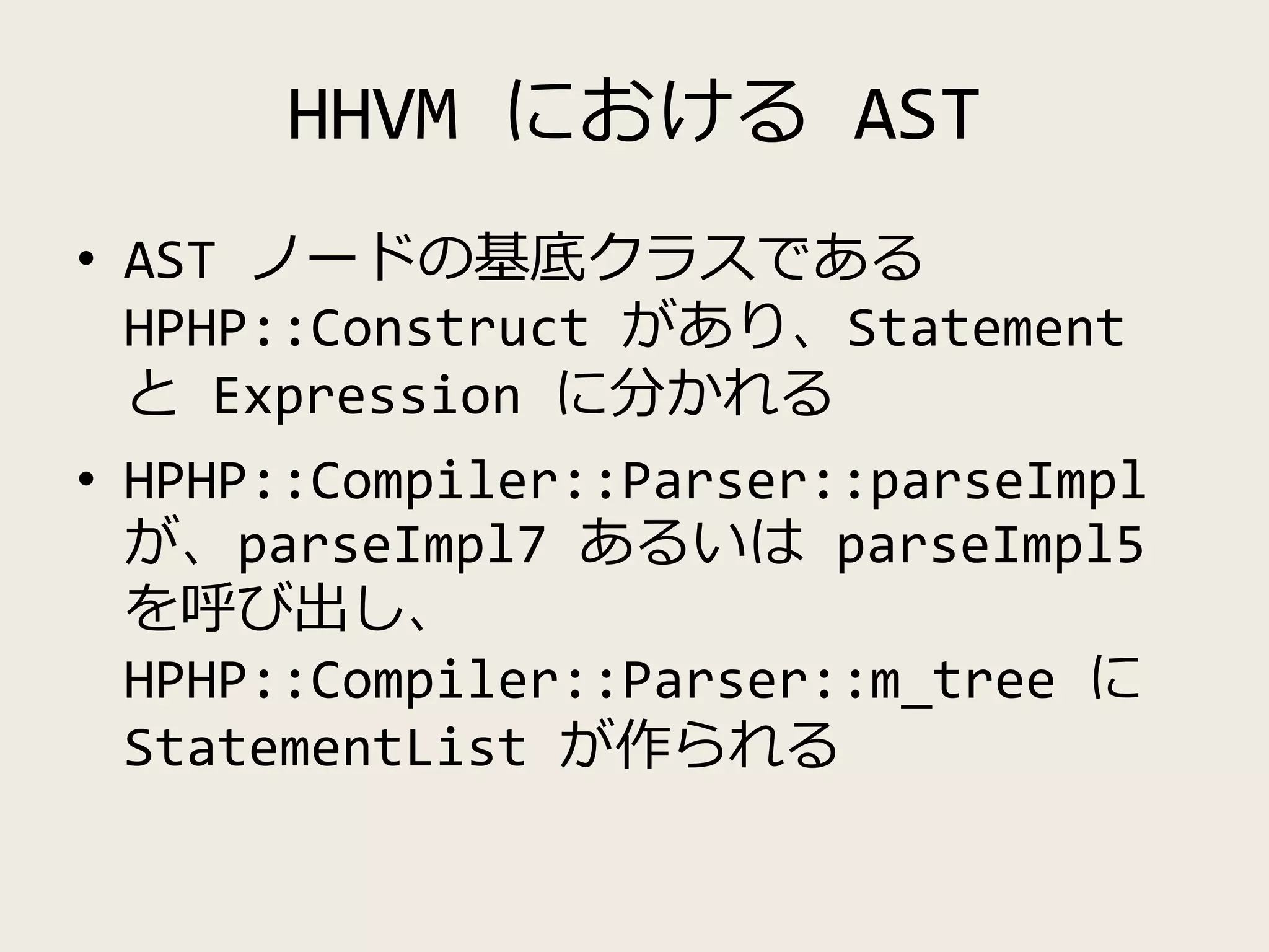 HHVM における AST
• AST ノードの基底クラスである
HPHP::Construct があり、Statement
と Expression に分かれる
• HPHP::Compiler::Parser::parseImpl
が、parseImpl7 あるいは parseImpl5
を呼び出し、
HPHP::Compiler::Parser::m_tree に
StatementList が作られる
 