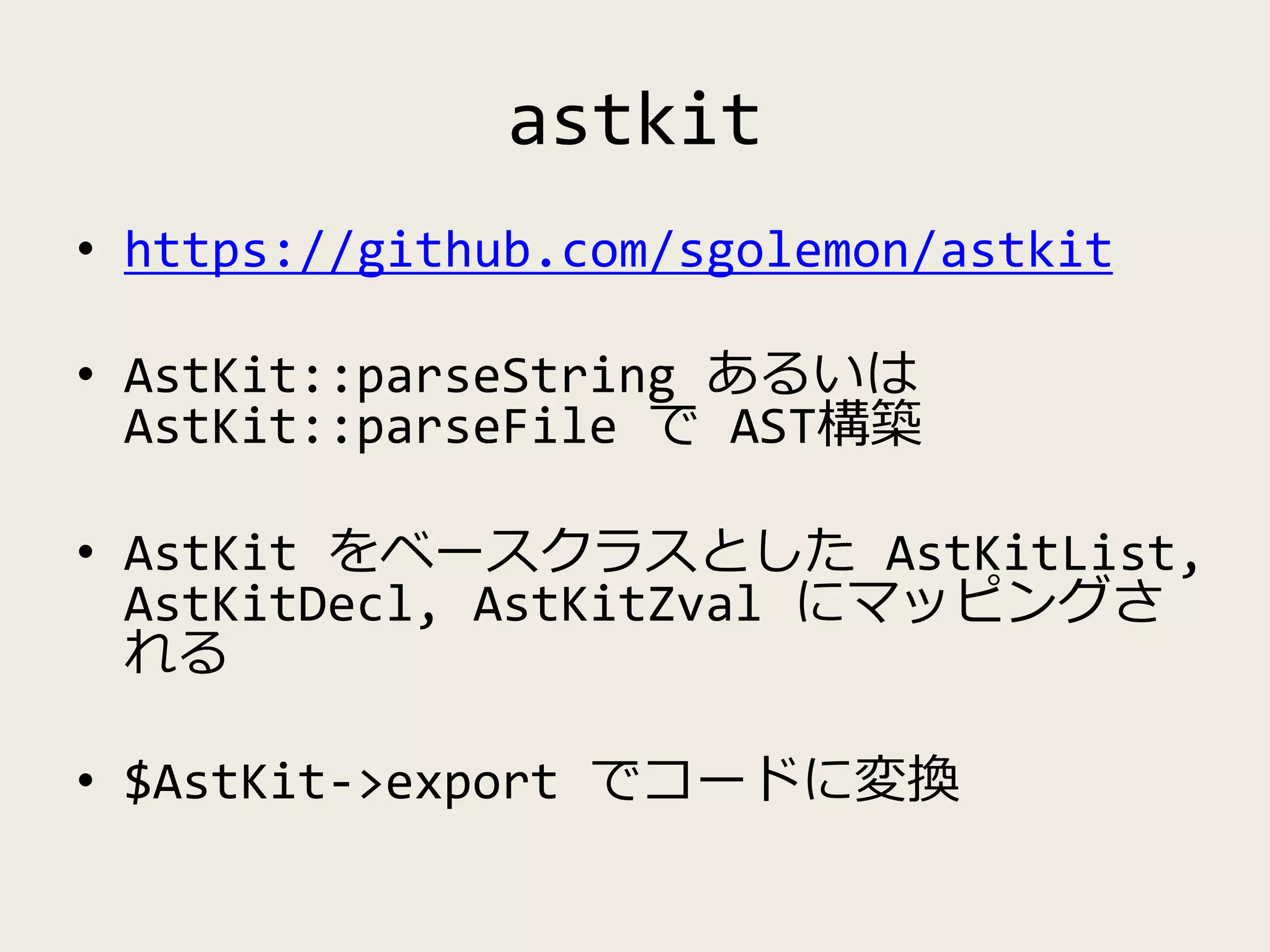 astkit
• https://github.com/sgolemon/astkit
• AstKit::parseString あるいは
AstKit::parseFile で AST構築
• AstKit をベースクラスとした AstKitList,
AstKitDecl, AstKitZval にマッピングさ
れる
• $AstKit->export でコードに変換
 