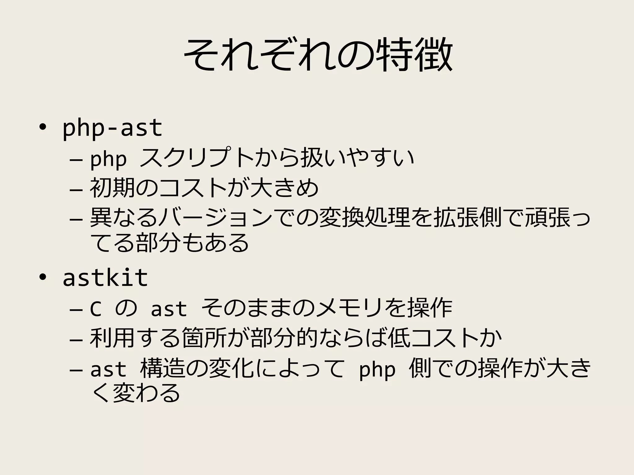 それぞれの特徴
• php-ast
– php スクリプトから扱いやすい
– 初期のコストが大きめ
– 異なるバージョンでの変換処理を拡張側で頑張っ
てる部分もある
• astkit
– C の ast そのままのメモリを操作
– 利用する箇所が部分的ならば低コストか
– ast 構造の変化によって php 側での操作が大き
く変わる
 