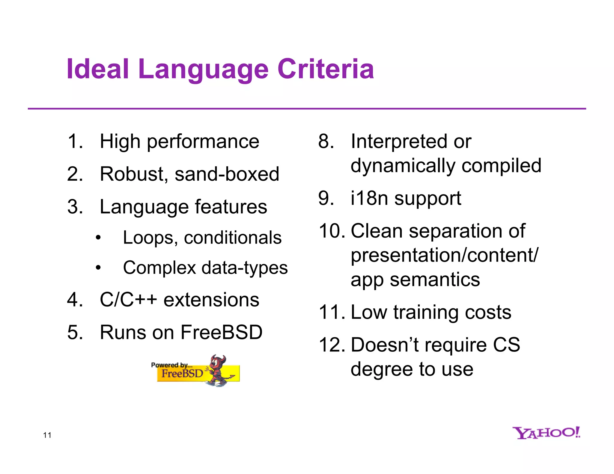 Ideal Language Criteria 1. High performance 8. Interpreted or 2. Robust, sand-boxed dynamically compiled 3. Language features 9. i18n support • Loops, conditionals 10. Clean separation of presentation/content/ • Complex data-types app semantics 4. C/C++ extensions 11. Low training costs 5. Runs on FreeBSD 12. Doesn’t require CS degree to use 11 