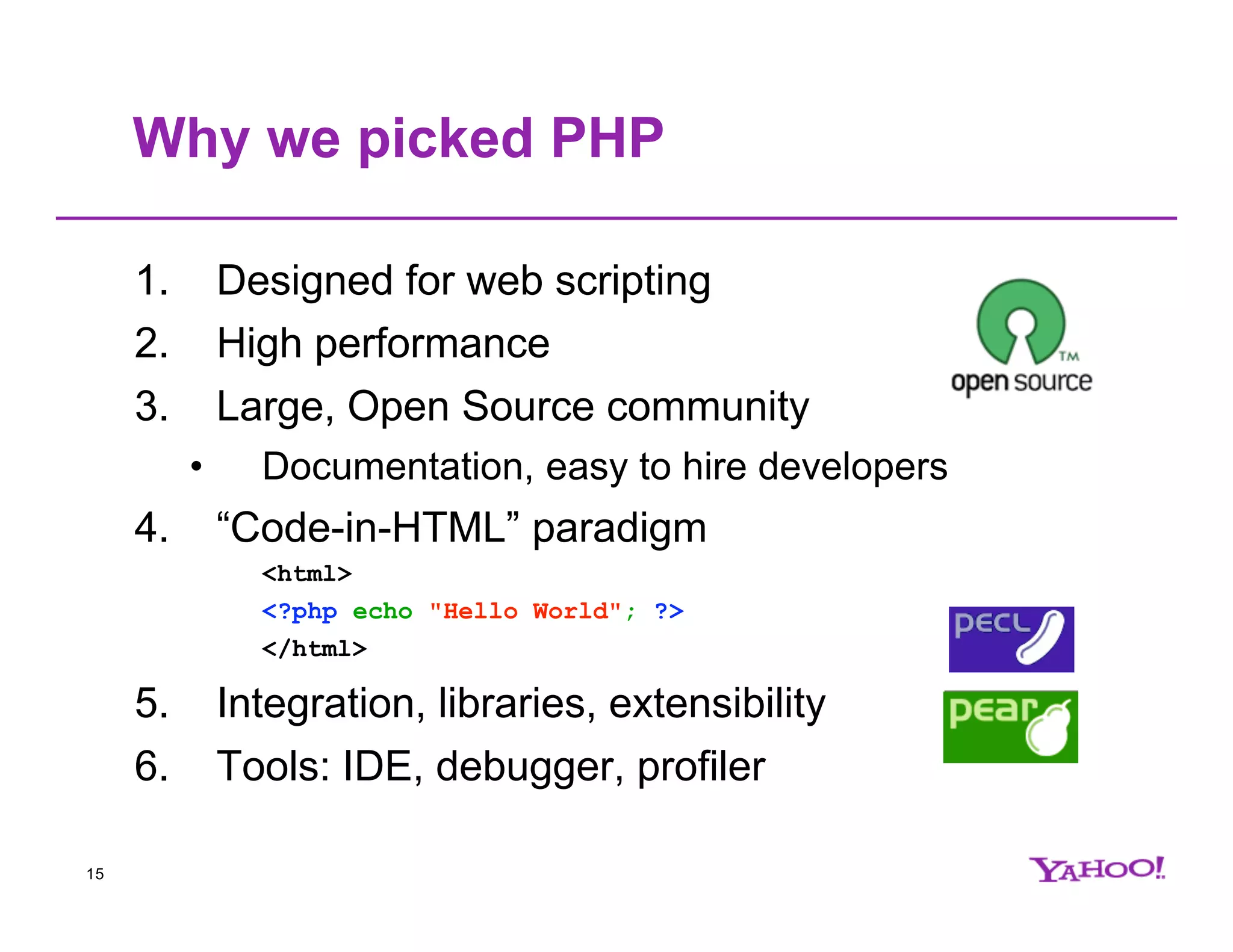 Why we picked PHP 1. Designed for web scripting 2. High performance 3. Large, Open Source community • Documentation, easy to hire developers 4. “Code-in-HTML” paradigm <html> <?php echo "Hello World"; ?> </html> 5. Integration, libraries, extensibility 6. Tools: IDE, debugger, profiler 15 