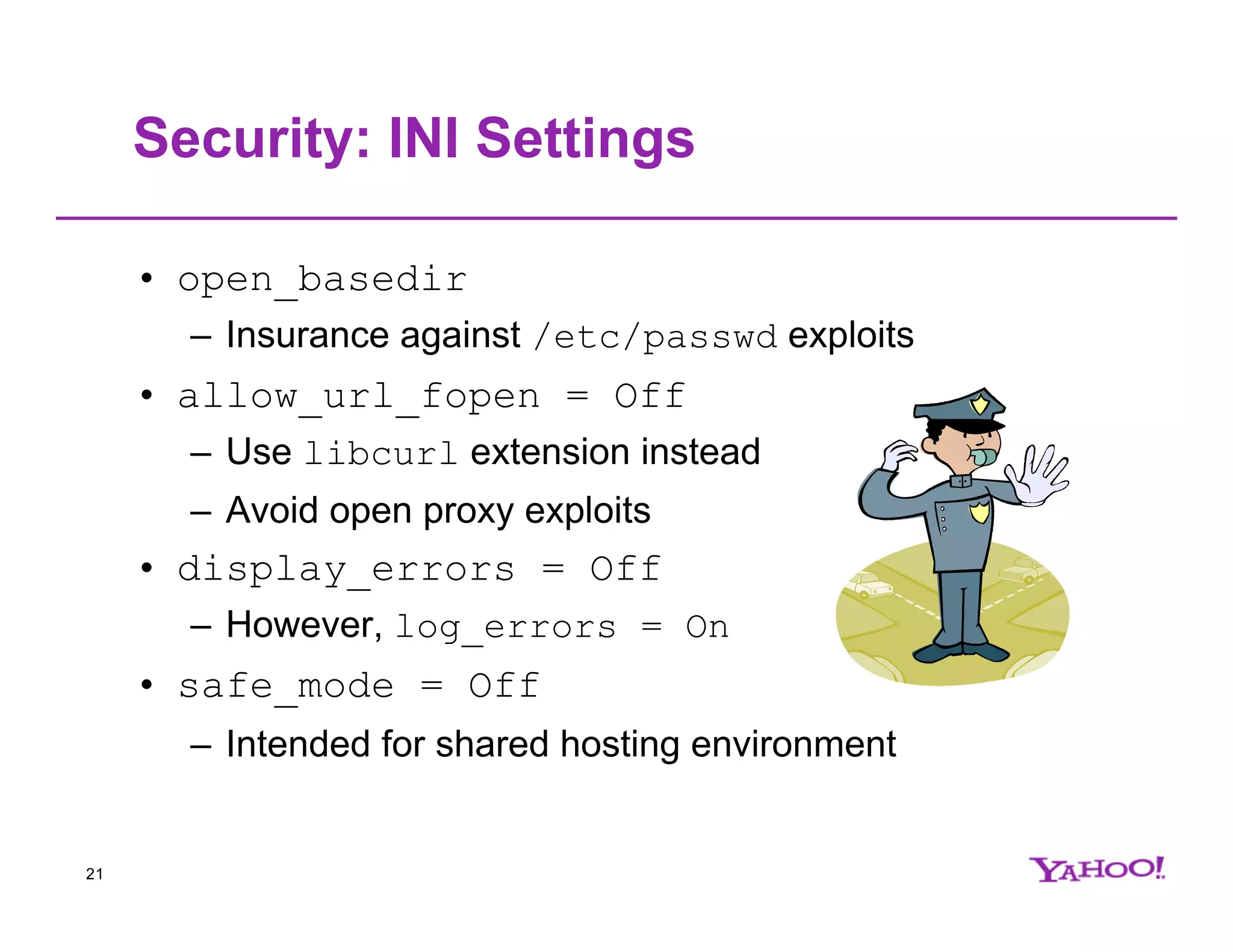 Security: INI Settings • open_basedir – Insurance against /etc/passwd exploits • allow_url_fopen = Off – Use libcurl extension instead – Avoid open proxy exploits • display_errors = Off – However, log_errors = On • safe_mode = Off – Intended for shared hosting environment 21 