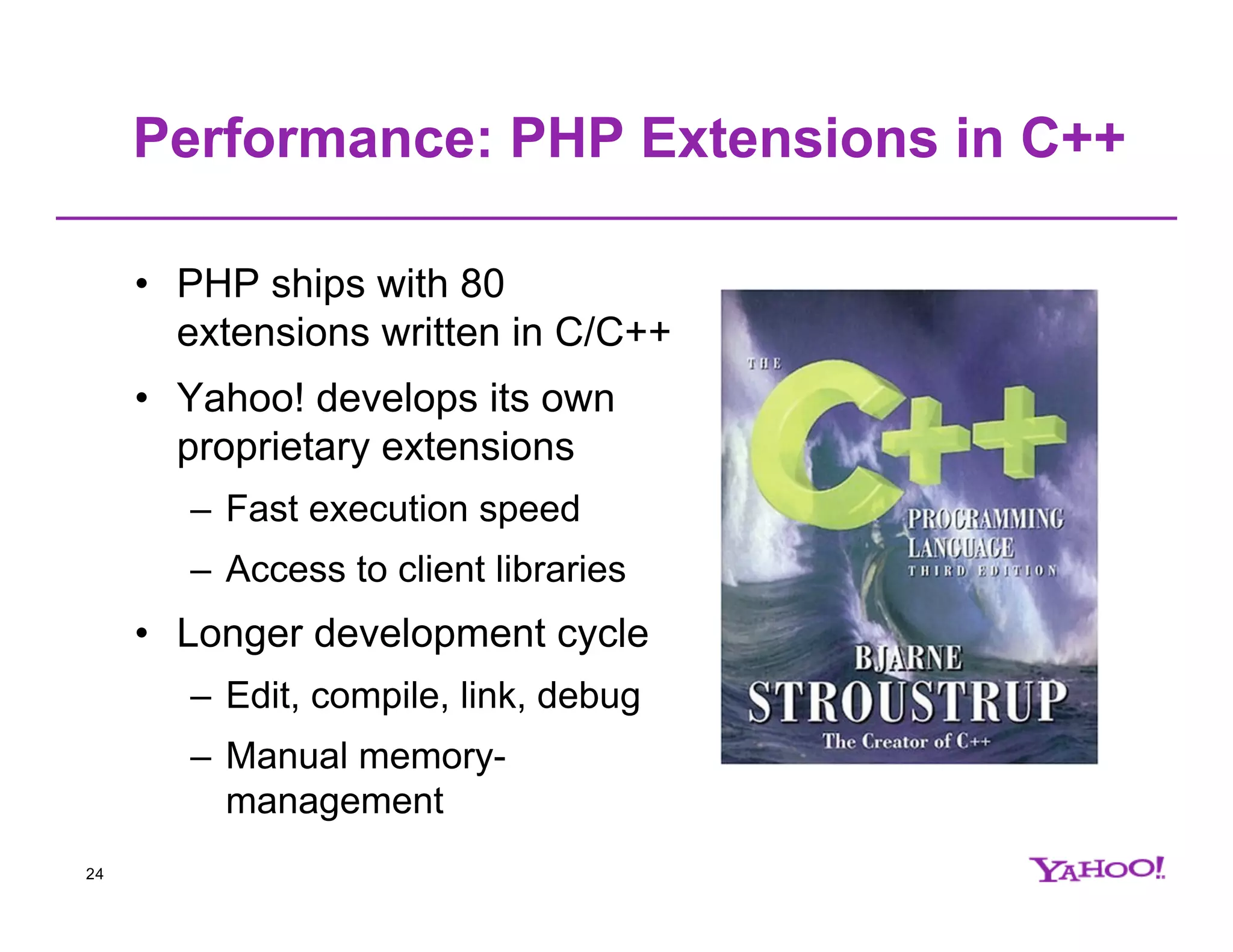 Performance: PHP Extensions in C++ • PHP ships with 80 extensions written in C/C++ • Yahoo! develops its own proprietary extensions – Fast execution speed – Access to client libraries • Longer development cycle – Edit, compile, link, debug – Manual memory- management 24 