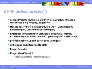 Ist PHP „Enterprise ready“ ? grosse Projekte laufen real auf PHP Infrastruktur: Wikipedia, WordPress Blog Hosting, SugarCRM Massenhoster bieten Infrastrukturen (ACHTUNG: Security-Einstellungen, Laufzeiteinschränkungen) Enterprise-Anwendungen verfügbar: SugarCRM, Mantis, ezComponents/Publish, Joomla ... (allerdings oft LAMP-Stack) professioneller Support durch Zend verfügbar Anbindung an Enterprise RDBMS Frage: Security Frage: Marktübersicht  viele konkurierende Frameworks, CMS 