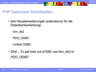 PHP Datenbank Schnittstellen drei Haupterweiterungen (extensions) für die Datenbankanbindung: ibm_db2 PDO_ODBC Unified ODBC Zitat: „  To get best out of DB2 use  ibm_db2  or  PDO_ODBC “ 