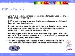 PHP und/vs Java Java™ is a general purpose programming language used for a wide range of application types.  PHP is a specialized programming language focused on Web and Web services development.  Even though there can be overlap, in general Java is applied more for transaction based systems and for embedded applications, while PHP is used more for web applications.  For web applications, PHP can be a simpler language to learn and combined with the availability of open components, it can allow for quick prototyping and deployment.  The two languages can be easily mixed in environments where Java back-end applications have PHP web-based front-ends.  