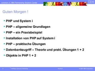 Guten Morgen ! PHP und System i PHP – allgemeine Grundlagen PHP – ein Praxisbeispiel Installation von PHP auf System i PHP – praktische Übungen Datenbankzugriff – Theorie und prakt. Übungen 1 + 2 Objekte in PHP 1 + 2 
