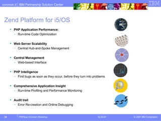 Zend Platform for i5/OS PHP Application Performance: Run-time Code Optimization Web Server Scalability   Central Hub-and-Spoke Management Central Management Web-based Interface PHP Intelligence Find bugs as soon as they occur, before they turn into problems Comprehensive Application Insight Run-time Profiling and Performance Monitoring Audit trail Error Re-creation and Online Debugging 