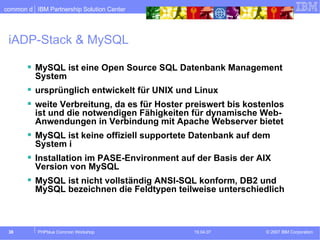 iADP-Stack & MySQL MySQL ist eine Open Source SQL Datenbank Management System ursprünglich entwickelt für UNIX und Linux weite Verbreitung, da es für Hoster preiswert bis kostenlos ist und die notwendigen Fähigkeiten für dynamische Web-Anwendungen in Verbindung mit Apache Webserver bietet MySQL ist keine offiziell supportete Datenbank auf dem System i Installation im PASE-Environment auf der Basis der AIX Version von MySQL MySQL ist nicht vollständig ANSI-SQL konform, DB2 und MySQL bezeichnen die Feldtypen teilweise unterschiedlich 