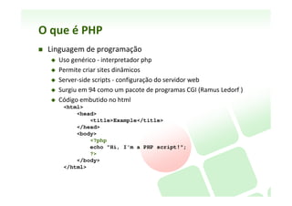 O	
  que	
  é	
  PHP	
  
    Um	
  acrônimo	
  recursivo	
  para	
  PHP:	
  Hypertext	
  Preprocessor	
  
    Linguagem	
  de	
  programação	
  (lado	
  servidor)	
  para	
  Web	
  
          Uso	
  genérico	
  -­‐	
  interpretador	
  php	
  
          Permite	
  criar	
  sites	
  dinâmicos	
  
          Server-­‐side	
  scripts	
  -­‐	
  conﬁguração	
  do	
  servidor	
  web	
  
          Surgiu	
  em	
  94	
  como	
  um	
  pacote	
  de	
  programas	
  CGI	
  (Ramus	
  Ledorf	
  )	
  
          Código	
  embuNdo	
  no	
  html	
  
             <html>
                 <head>
                     <title>Example</title>
                 </head>
                 <body>
                     <?php
                            echo "Hi, I'm a PHP script!";
                     ?>
                 </body>
             </html>
 