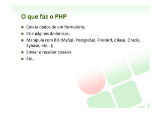 O	
  que	
  faz	
  o	
  PHP	
  
    Coleta	
  dados	
  de	
  um	
  formulário;	
  
    Cria	
  páginas	
  dinâmicas;	
  
          Extrapola	
  o	
  limite	
  do	
  HTML	
  
          Processa	
  dados	
  em	
  tempo	
  real	
  
          Personalisa	
  páginas	
  Web	
  
    Manipula	
  com	
  BD	
  (MySql,	
  PostgreSql,	
  Firebird,	
  dBase,	
  Oracle,	
  
     Sybase,	
  etc...);	
  
          Armazena	
  informação	
  de	
  forma	
  eﬁciente	
  
          Ex:	
  MySql	
  Server	
  controla	
  acesso	
  concorrente	
  a	
  usuários	
  autorizados	
  
    Enviar	
  e	
  receber	
  cookies	
  

    h_p://www.php.net/usage.php	
  	
  
     (estaasNcas	
  mundiais	
  de	
  sites	
  que	
  usam	
  do	
  php)	
  
 