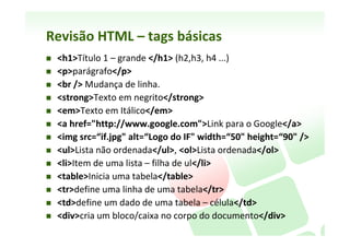 Revisão	
  HTML	
  -­‐	
  caracterísNcas	
  
    HTML	
  -­‐	
  HiperText	
  Markup	
  Language,	
  (Linguagem	
  de	
  Marcação	
  
     de	
  Hipertexto)	
  
    Um	
  documento	
  HTML	
  =	
  página	
  Web	
  
    Página	
  em	
  HTML	
  é	
  composta	
  de	
  Tags	
  (eNquetas):	
  Dicas:	
  
          Pensar	
  em	
  tags	
  como	
  uma	
  família:	
  tags-­‐mãe	
  e	
  tags-­‐ﬁlhas	
  
          Sempre	
  que	
  abrir	
  uma	
  tag,	
  feche-­‐a	
  logo	
  em	
  seguida	
  (diminui	
  chance	
  de	
  
           erro)	
  
          Use	
  apenas	
  caracteres	
  minúsculos	
  para	
  o	
  HTML	
  (+	
  legíveis,	
  -­‐	
  espaço,	
  +	
  
           standard	
  compliant)	
  
          Escreva	
  1	
  tag	
  por	
  linha	
  (2	
  diferentes	
  no	
  máximo)	
  	
  
    A	
  página	
  principal	
  normalmente	
  é	
  nomeada	
  como	
  index.htm,	
  
     index.html,	
  default.htm	
  ou	
  default.html.	
  
    Deve	
  conter	
  apenas	
  conteúdo.	
  Formatação	
  faz-­‐se	
  com	
  CSS	
  
 