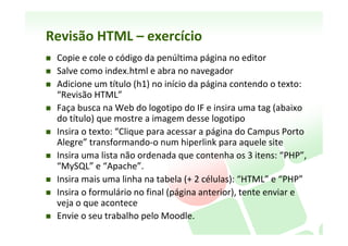 Revisão	
  HTML	
  –	
  exemplo	
  formulário	
  
<form action="http://somesite.com/prog/adduser" method="post">

    <label for="firstname">Primeiro nome: </label>
              <input type="text" id="firstname"><br />
    <label for="lastname">Último nome: </label>
              <input type="text" id="lastname"><br />
    <label for="email">Email: </label>
              <input type="text" id="email"><br />
    <input type="radio" name="sex" value="Male">Masculino<br />
    <input type="radio" name="sex" value="Female">Feminino<br />
   Comentários: <br />
    <textarea name="textarea" rows="9"></textarea>
    <input type="submit" value="Enviar"> <input type="reset">

</form>
 
