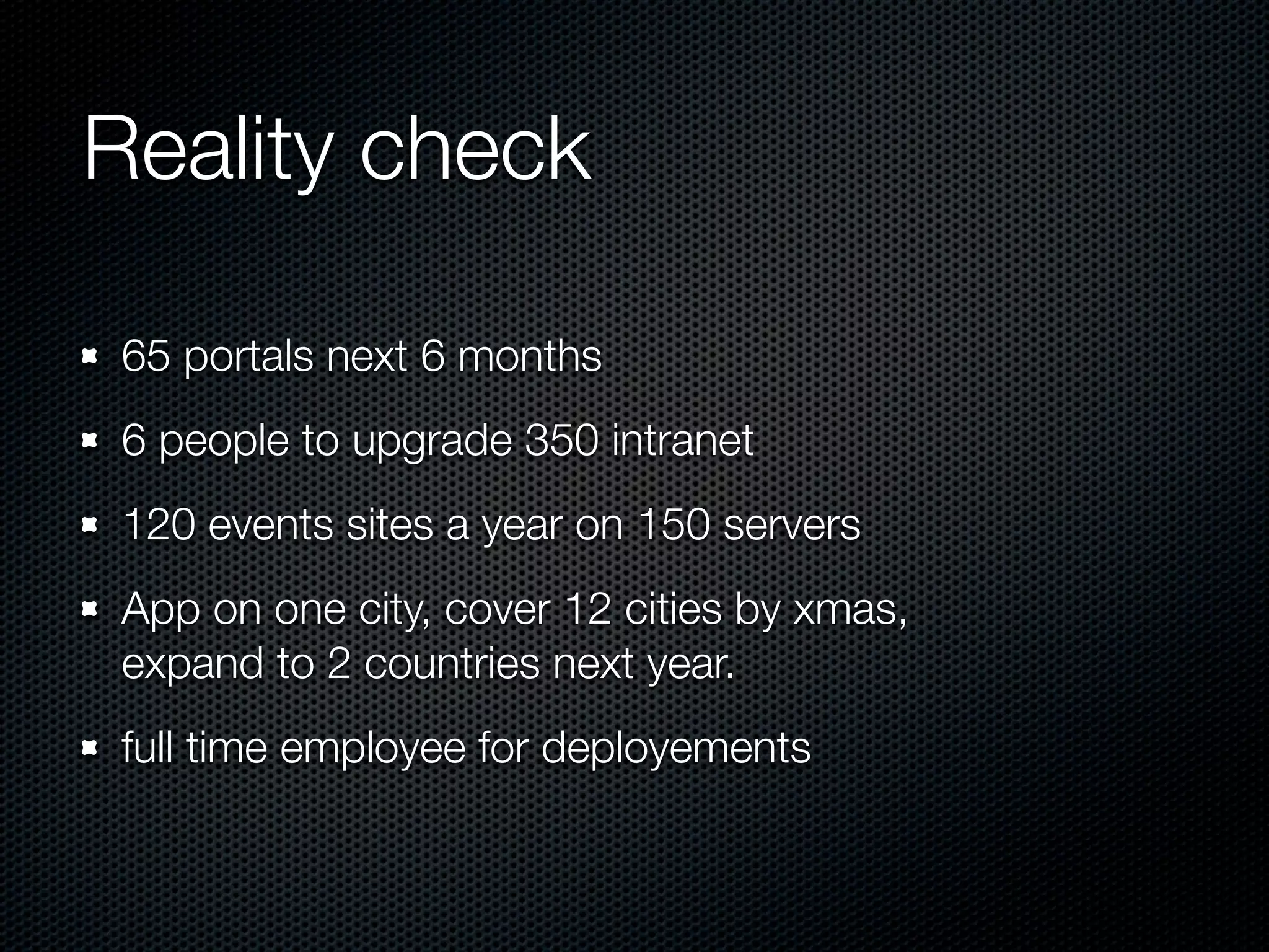 Reality check 65 portals next 6 months 6 people to upgrade 350 intranet 120 events sites a year on 150 servers App on one city, cover 12 cities by xmas, expand to 2 countries next year. full time employee for deployements 