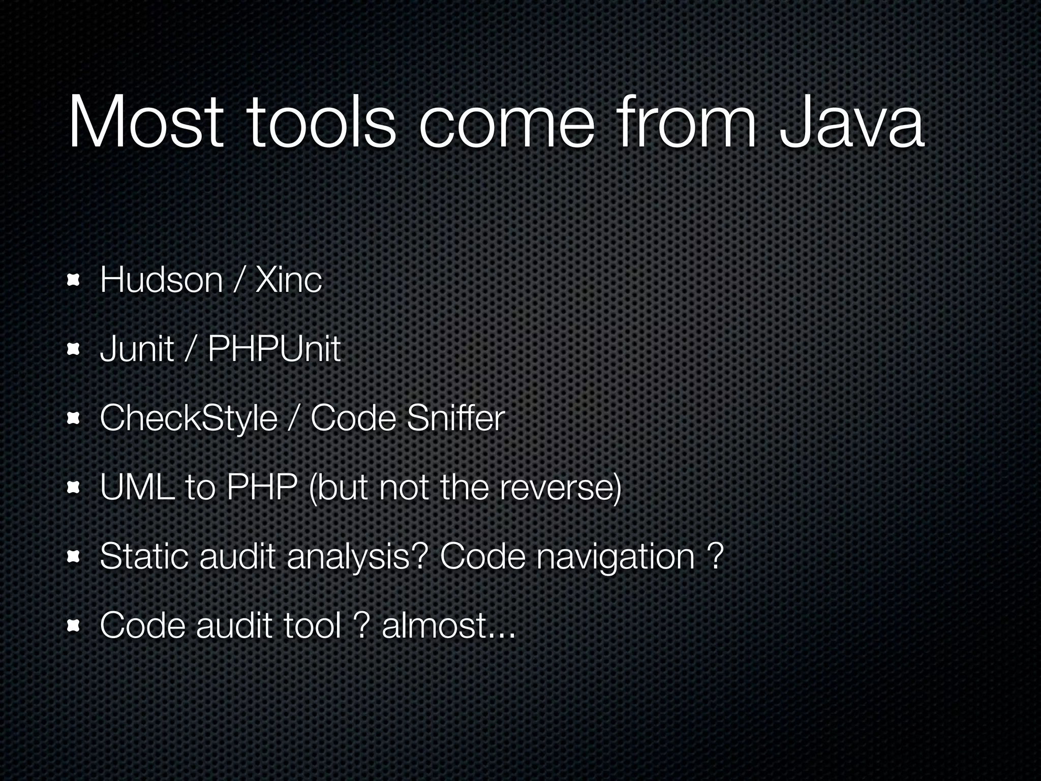 Most tools come from Java Hudson / Xinc Junit / PHPUnit CheckStyle / Code Sniffer UML to PHP (but not the reverse) Static audit analysis? Code navigation ? Code audit tool ? almost... 