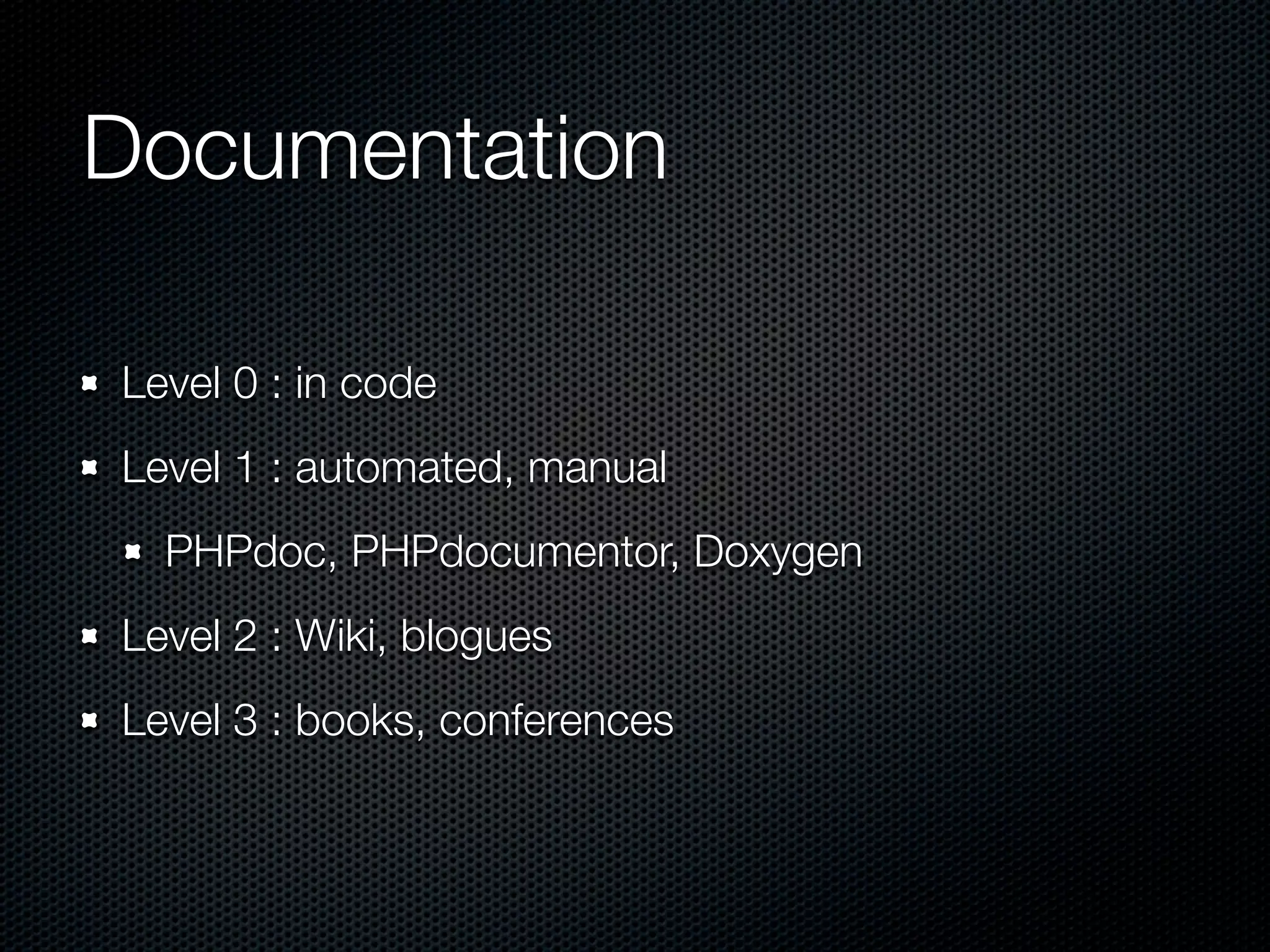 Documentation Level 0 : in code Level 1 : automated, manual PHPdoc, PHPdocumentor, Doxygen Level 2 : Wiki, blogues Level 3 : books, conferences 