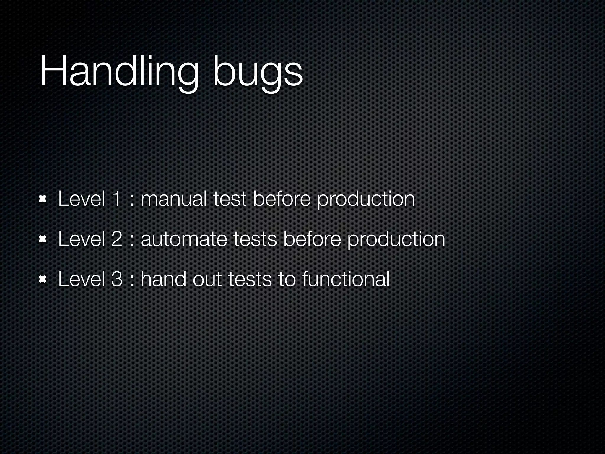 Handling bugs Level 1 : manual test before production Level 2 : automate tests before production Level 3 : hand out tests to functional 