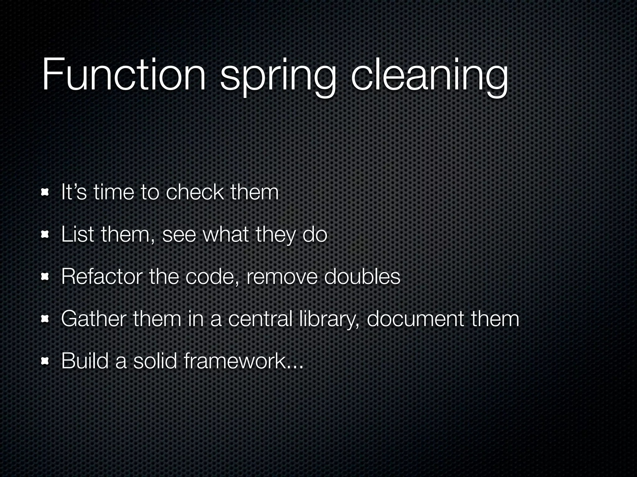 Function spring cleaning It’s time to check them List them, see what they do Refactor the code, remove doubles Gather them in a central library, document them Build a solid framework... 