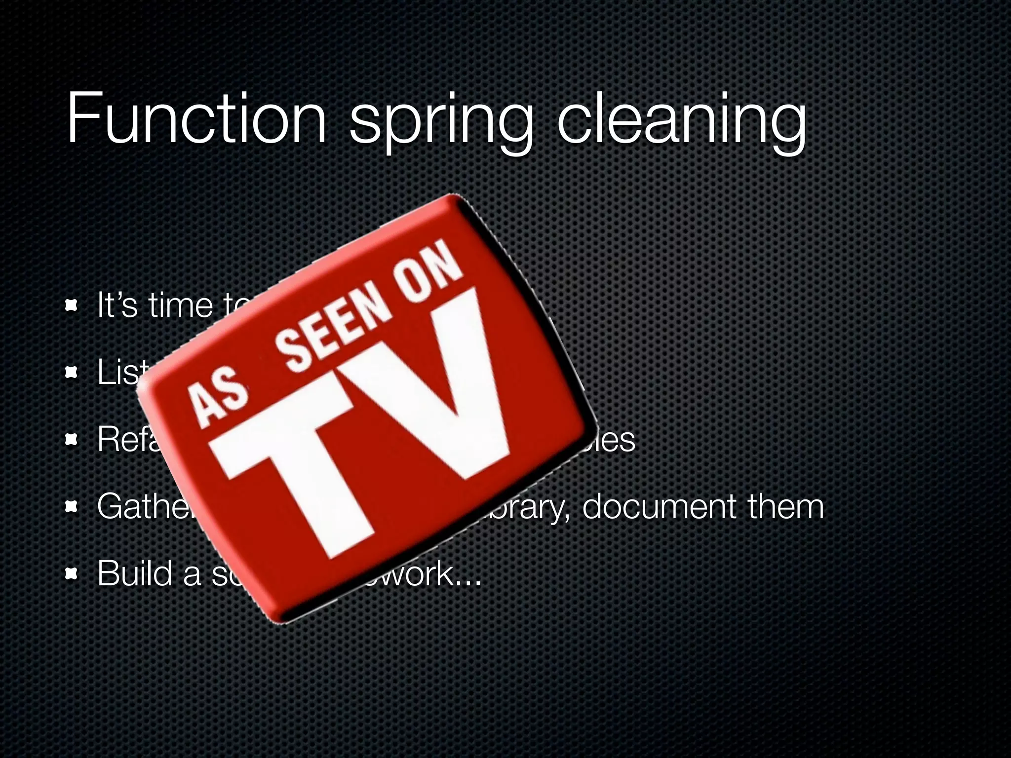 Function spring cleaning It’s time to check them List them, see what they do Refactor the code, remove doubles Gather them in a central library, document them Build a solid framework... 