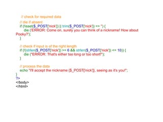   // check for required data     // die if absent      if (!isset( $_POST [ 'nick' ]) ||  trim ( $_POST [ 'nick' ]) ==  '' ) {          die ( 'ERROR: Come on, surely you can think of a nickname! How about Pooky?' );     }      // check if input is of the right length      if (!( strlen ( $_POST [ 'nick' ]) >=  6  &&  strlen ( $_POST [ 'nick' ]) <=  10 )) {         die ( "ERROR: That's either too long or too short!" );     }      // process the data      echo  "I'll accept the nickname {$_POST['nick']}, seeing as it's you!" ; } ?> </body> </html>   