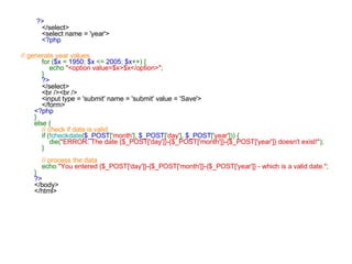     ?>     </select>     <select name = 'year'>      <?php   // generate year values      for ( $x  =  1950 ;  $x  <=  2005 ;  $x ++) {         echo  "<option value=$x>$x</option>" ;     }      ?>     </select>     <br /><br />     <input type = 'submit' name = 'submit' value = 'Save'>     </form> <?php } else {      // check if date is valid      if (! checkdate ( $_POST [ 'month' ],  $_POST [ 'day' ],  $_POST [ 'year' ])) {         die( "ERROR: The date {$_POST['day']}-{$_POST['month']}-{$_POST['year']} doesn't exist!" );     }      // process the data      echo  "You entered {$_POST['day']}-{$_POST['month']}-{$_POST['year']} - which is a valid date." ; } ?> </body> </html>   