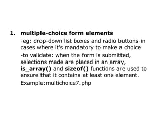 multiple-choice form elements   -eg: drop-down list boxes and radio buttons-in cases where it's mandatory to make a choice  -to validate: when the form is submitted, selections made are placed in an array,  is_array()  and  sizeof()  functions are used to ensure that it contains at least one element.  Example:multichoice7.php 