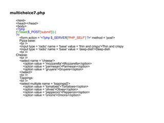 multichoice7.php <html> <head></head> <body> <?php if (!isset( $_POST [ 'submit' ])) { ?>     <form action = ' <?php $_SERVER [ 'PHP_SELF' ]  ?> ' method = 'post'>     Pizza base:     <br />     <input type = 'radio' name = 'base' value = 'thin and crispy'>Thin and crispy     <input type = 'radio' name = 'base' value = 'deep-dish'>Deep-dish     <br /> Cheese:     <br />     <select name = 'cheese'>         <option value = 'mozzarella'>Mozzarella</option>         <option value = 'parmesan'>Parmesan</option>         <option value = 'gruyere'>Gruyere</option>     </select>     <br />     Toppings:     <br />     <select multiple name = 'toppings[]'>         <option value = 'tomatoes'>Tomatoes</option>         <option value = 'olives'>Olives</option>         <option value = 'pepperoni'>Pepperoni</option>         <option value = 'onions'>Onions</option>          