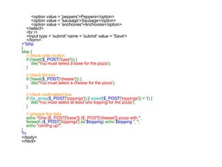   <option value = 'peppers'>Peppers</option>         <option value = 'sausage'>Sausage</option>         <option value = 'anchovies'>Anchovies</option>     </select>     <br />     <input type = 'submit' name = 'submit' value = 'Save'>     </form> <?php } else {      // check radio button      if (!isset( $_POST [ 'base' ])) {         die( 'You must select a base for the pizza' );     }      // check list box      if (!isset( $_POST [ 'cheese' ])) {         die( 'You must select a cheese for the pizza' );     }      // check multi-select box      if (! is_array ( $_POST [ 'toppings' ]) ||  sizeof ( $_POST [ 'toppings' ]) <  1 ) {         die( 'You must select at least one topping for the pizza' );     }      // process the data      echo  "One {$_POST['base']} {$_POST['cheese']} pizza with " ;     foreach ( $_POST [ 'toppings' ] as  $topping ) echo  $topping . ", " ;     echo  "coming up!" ; } ?> </body> </html>   
