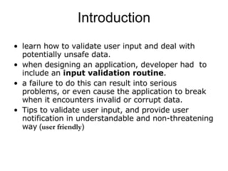 learn how to validate user input and deal with potentially unsafe data. when designing an application, developer had  to include an  input validation routine .  a failure to do this can result into serious problems, or even cause the application to break when it encounters invalid or corrupt data.  Tips to validate user input, and provide user notification in understandable and non-threatening way  ( user friendly ) Introduction 