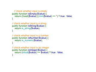 // check whether input is empty      public function  isEmpty ( $value ) {         return (!isset( $value ) ||  trim ( $value ) ==  '' ) ?  true  :  false ;     }      // check whether input is a string      public function  isString ( $value ) {         return  is_string ( $value );     }      // check whether input is a number      public function  isNumber ( $value ) {         return  is_numeric ( $value );     }      // check whether input is an integer      public function  isInteger ( $value ) {         return ( intval ( $value ) ==  $value ) ?  true  :  false ;     } 