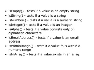 isEmpty() - tests if a value is an empty string  isString() - tests if a value is a string  isNumber() - tests if a value is a numeric string  isInteger() - tests if a value is an integer  isAlpha() - tests if a value consists only of alphabetic characters  isEmailAddress() - tests if a value is an email address  isWithinRange() - tests if a value falls within a numeric range  isInArray() - tests if a value exists in an array  